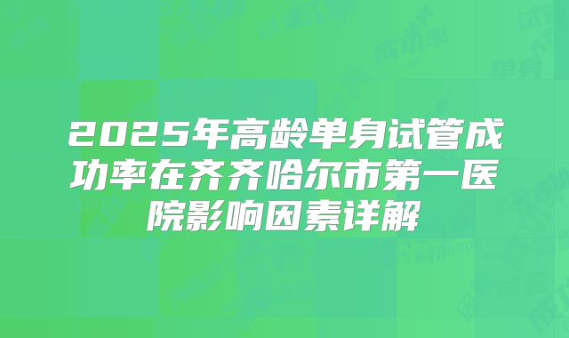 2025年高龄单身试管成功率在齐齐哈尔市第一医院影响因素详解