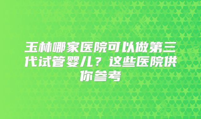 玉林哪家医院可以做第三代试管婴儿？这些医院供你参考