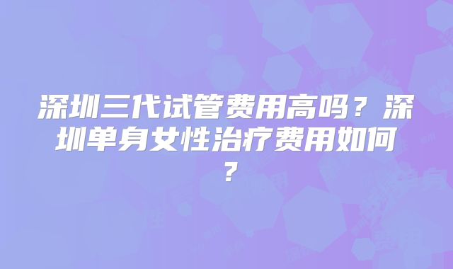 深圳三代试管费用高吗？深圳单身女性治疗费用如何？