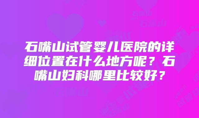 石嘴山试管婴儿医院的详细位置在什么地方呢?石嘴山妇科哪里比较好?