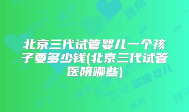 北京三代试管婴儿一个孩子要多少钱(北京三代试管医院哪些)