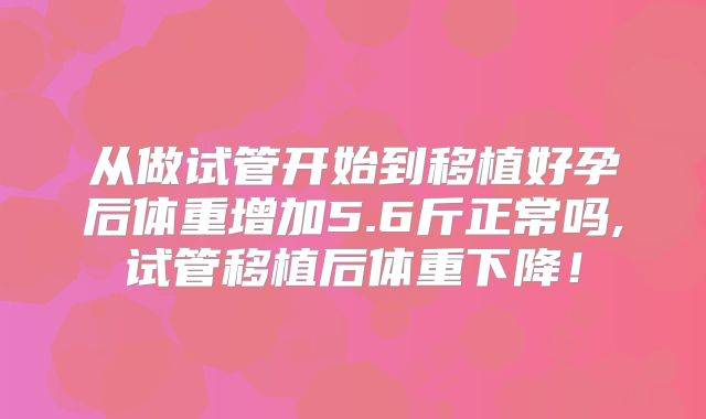 从做试管开始到移植好孕后体重增加5.6斤正常吗,试管移植后体重下降！