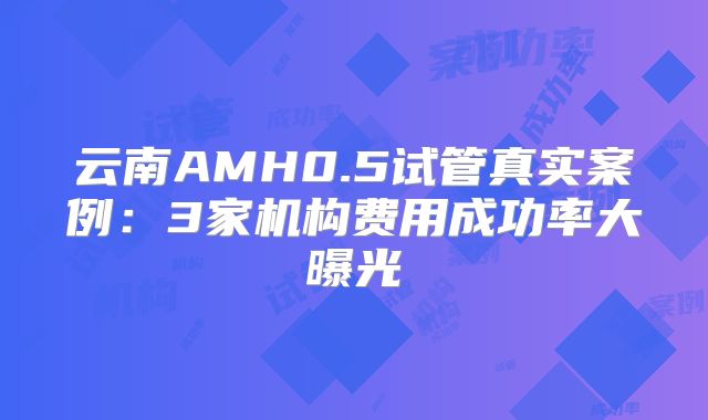云南AMH0.5试管真实案例:3家机构费用成功率大曝光