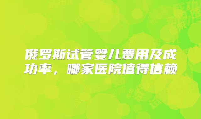 俄罗斯试管婴儿费用及成功率，哪家医院值得信赖