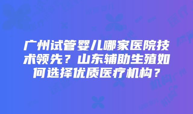 广州试管婴儿哪家医院技术领先？山东辅助生殖如何选择优质医疗机构？