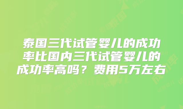 泰国三代试管婴儿的成功率比国内三代试管婴儿的成功率高吗？费用5万左右