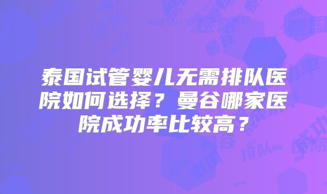 泰国试管婴儿无需排队医院如何选择?曼谷哪家医院成功率比较高?
