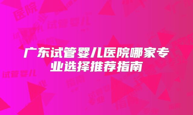广东试管婴儿医院哪家专业选择推荐指南