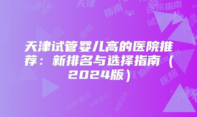 天津试管婴儿高的医院推荐：新排名与选择指南（2024版）