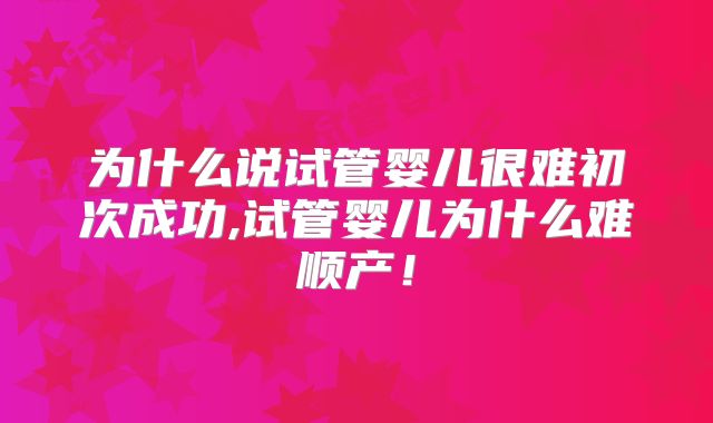 为什么说试管婴儿很难初次成功,试管婴儿为什么难顺产！