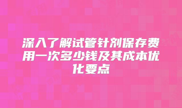 深入了解试管针剂保存费用一次多少钱及其成本优化要点