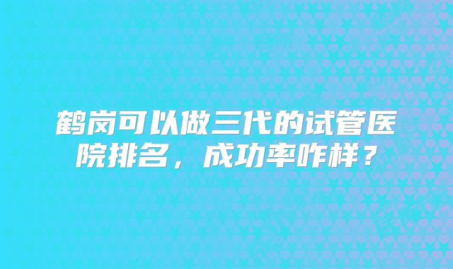 鹤岗可以做三代的试管医院排名,成功率咋样?