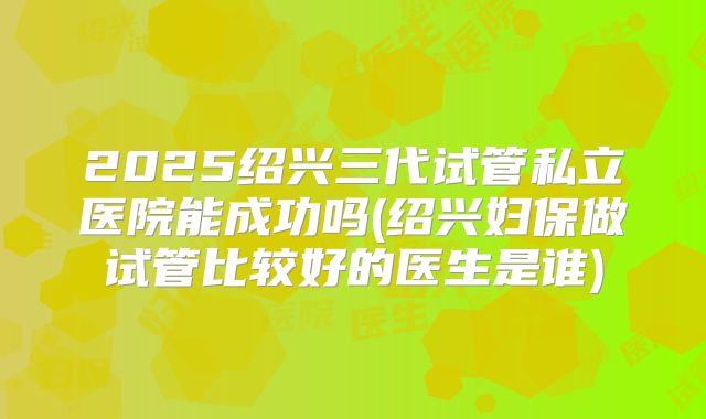 2025绍兴三代试管私立医院能成功吗(绍兴妇保做试管比较好的医生是谁)