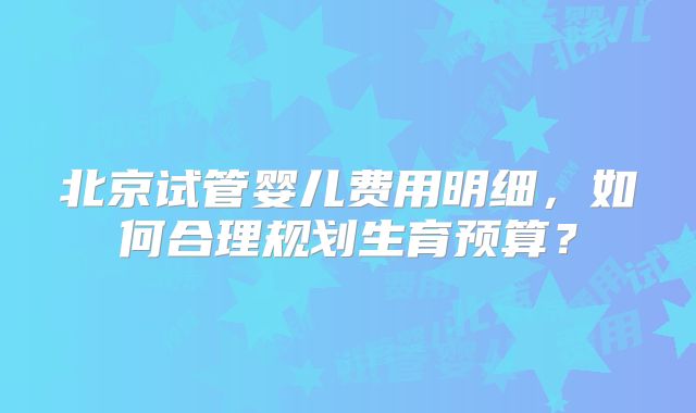 北京试管婴儿费用明细，如何合理规划生育预算？