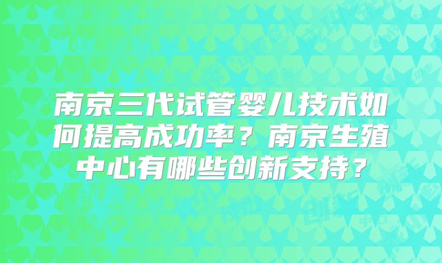 南京三代试管婴儿技术如何提高成功率？南京生殖中心有哪些创新支持？