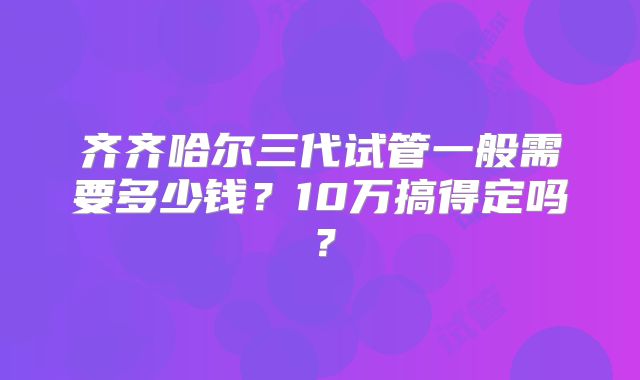 齐齐哈尔三代试管一般需要多少钱？10万搞得定吗？