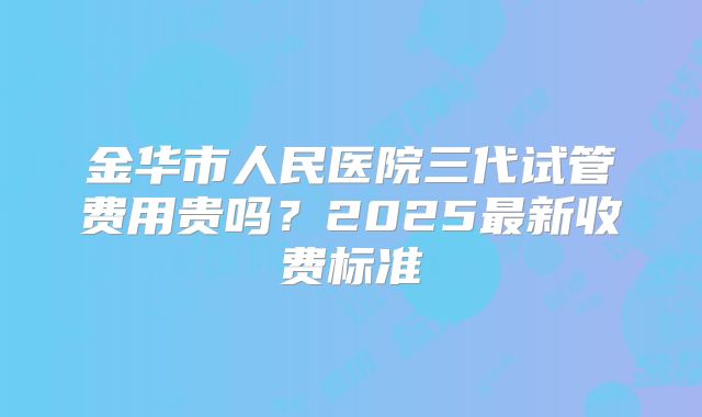 金华市人民医院三代试管费用贵吗？2025最新收费标准