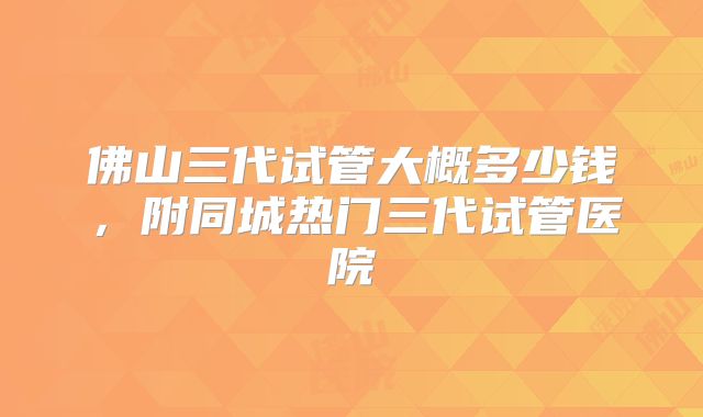 佛山三代试管大概多少钱，附同城热门三代试管医院