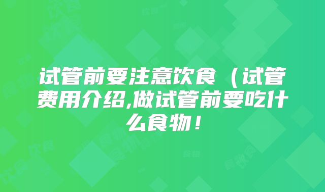 试管前要注意饮食(试管费用介绍,做试管前要吃什么食物!