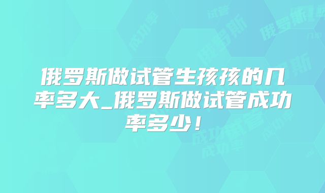 俄罗斯做试管生孩孩的几率多大_俄罗斯做试管成功率多少!