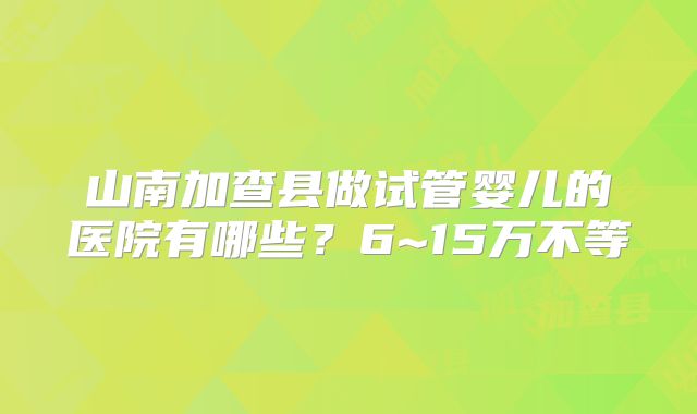 山南加查县做试管婴儿的医院有哪些？6~15万不等