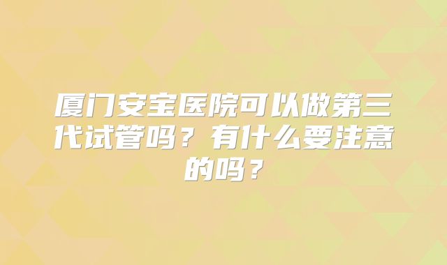 厦门安宝医院可以做第三代试管吗？有什么要注意的吗？