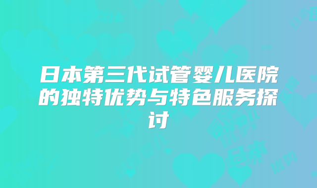 日本第三代试管婴儿医院的独特优势与特色服务探讨
