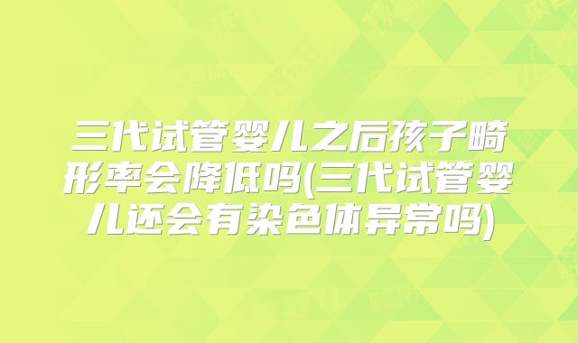三代试管婴儿之后孩子畸形率会降低吗(三代试管婴儿还会有染色体异常吗)