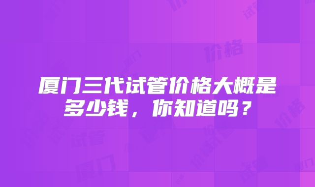 厦门三代试管价格大概是多少钱，你知道吗？