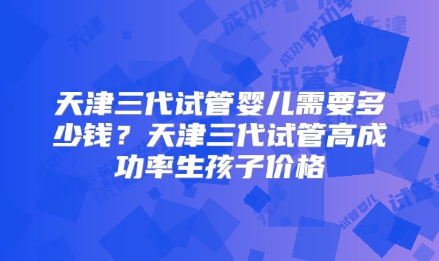 天津三代试管婴儿需要多少钱？天津三代试管高成功率生孩子价格
