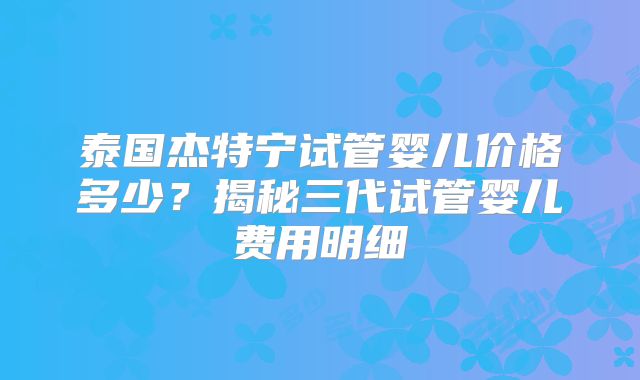 泰国杰特宁试管婴儿价格多少？揭秘三代试管婴儿费用明细
