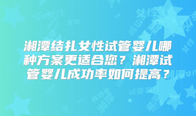 湘潭结扎女性试管婴儿哪种方案更适合您？湘潭试管婴儿成功率如何提高？