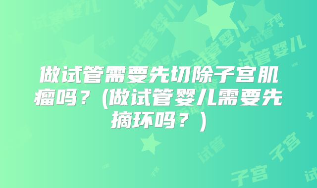 做试管需要先切除子宫肌瘤吗？(做试管婴儿需要先摘环吗？)