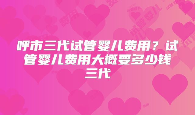 呼市三代试管婴儿费用？试管婴儿费用大概要多少钱三代