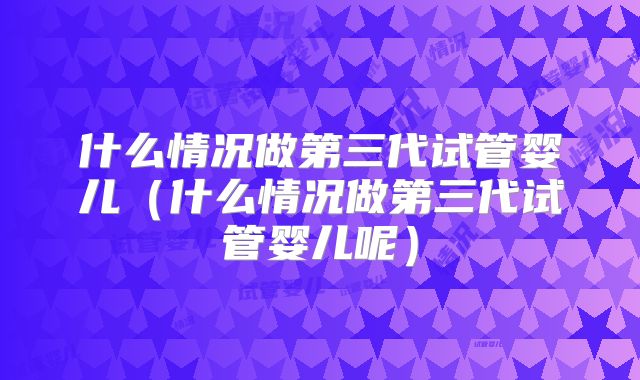 什么情况做第三代试管婴儿(什么情况做第三代试管婴儿呢)