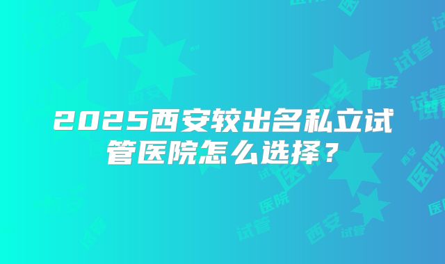 2025西安较出名私立试管医院怎么选择?