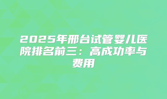2025年邢台试管婴儿医院排名前三：高成功率与费用