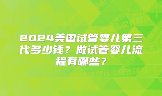 2024美国试管婴儿第三代多少钱?做试管婴儿流程有哪些?