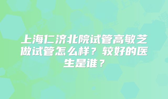 上海仁济北院试管高敏芝做试管怎么样？较好的医生是谁？