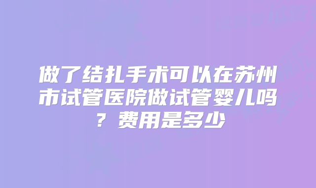 做了结扎手术可以在苏州市试管医院做试管婴儿吗？费用是多少