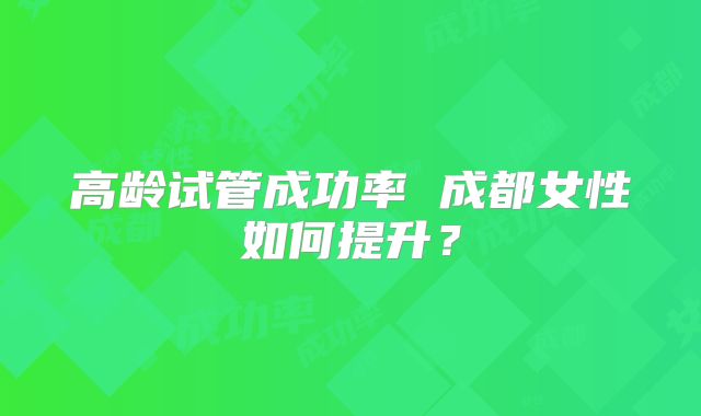 高龄试管成功率 成都女性如何提升？