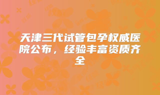 天津三代试管包孕权威医院公布，经验丰富资质齐全