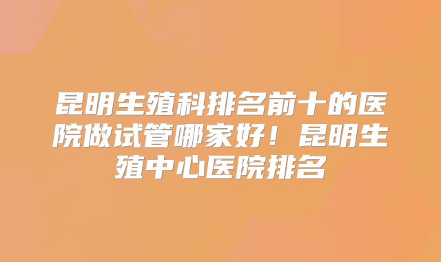 昆明生殖科排名前十的医院做试管哪家好!昆明生殖中心医院排名