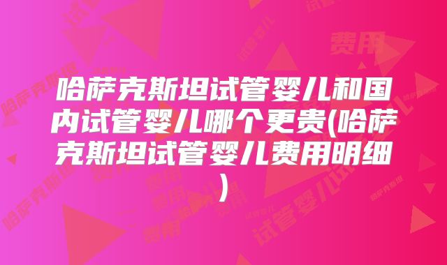 哈萨克斯坦试管婴儿和国内试管婴儿哪个更贵(哈萨克斯坦试管婴儿费用明细)