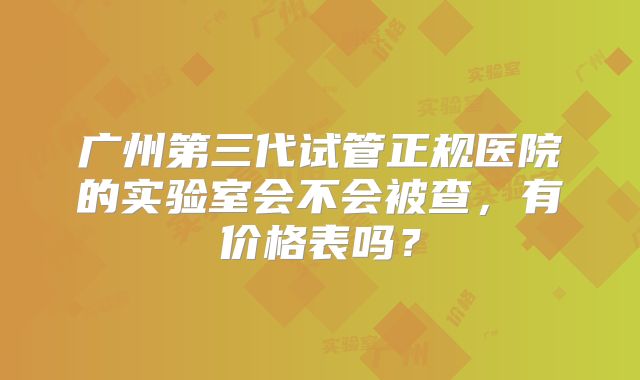 广州第三代试管正规医院的实验室会不会被查，有价格表吗？