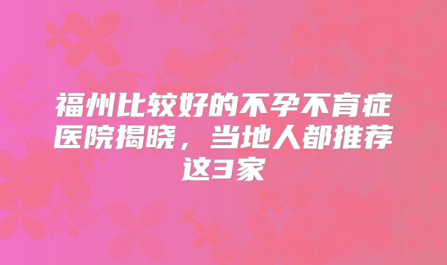 福州比较好的不孕不育症医院揭晓，当地人都推荐这3家