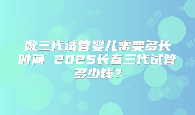做三代试管婴儿需要多长时间 2025长春三代试管多少钱？