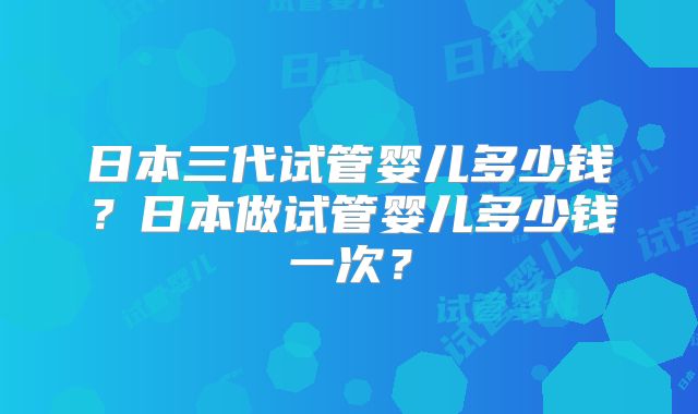 日本三代试管婴儿多少钱?日本做试管婴儿多少钱一次?