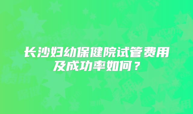 长沙妇幼保健院试管费用及成功率如何？
