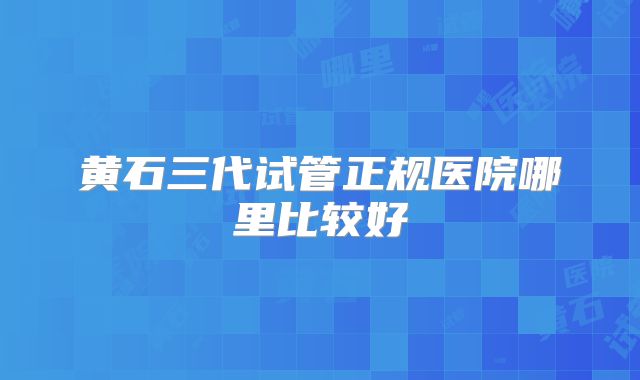 黄石三代试管正规医院哪里比较好